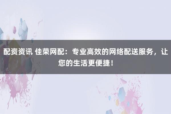 配资资讯 佳荣网配：专业高效的网络配送服务，让您的生活更便捷！