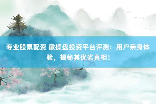 专业股票配资 徽操盘投资平台评测：用户亲身体验，揭秘其优劣真相！