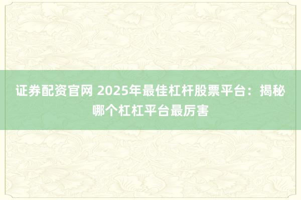 证券配资官网 2025年最佳杠杆股票平台：揭秘哪个杠杠平台最厉害