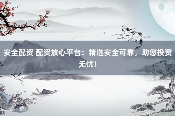 安全配资 配资放心平台：精选安全可靠，助您投资无忧！