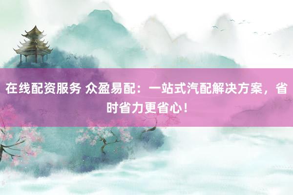 在线配资服务 众盈易配：一站式汽配解决方案，省时省力更省心！