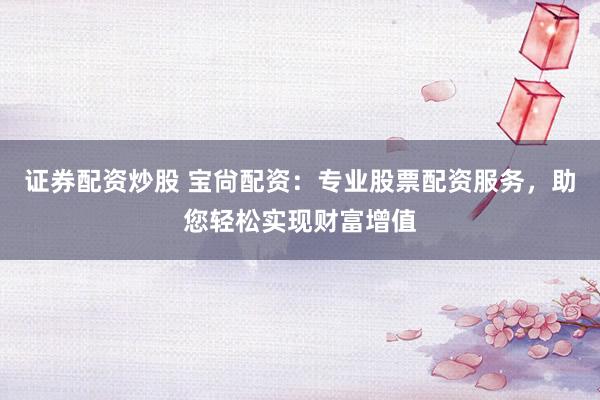 证券配资炒股 宝尙配资：专业股票配资服务，助您轻松实现财富增值