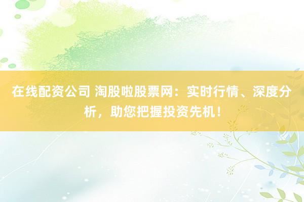 在线配资公司 淘股啦股票网：实时行情、深度分析，助您把握投资先机！