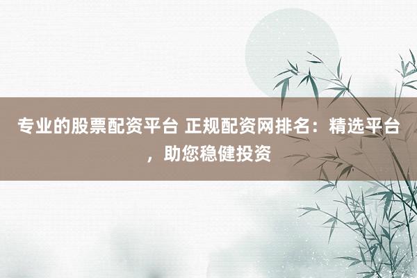 专业的股票配资平台 正规配资网排名：精选平台，助您稳健投资