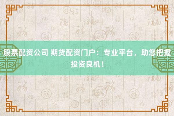 股票配资公司 期货配资门户：专业平台，助您把握投资良机！