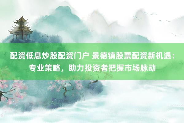 配资低息炒股配资门户 景德镇股票配资新机遇：专业策略，助力投资者把握市场脉动