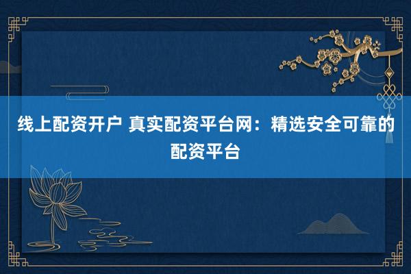 线上配资开户 真实配资平台网：精选安全可靠的配资平台