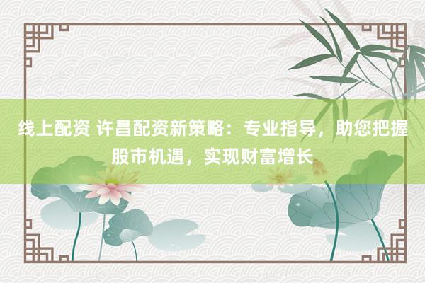 线上配资 许昌配资新策略：专业指导，助您把握股市机遇，实现财富增长