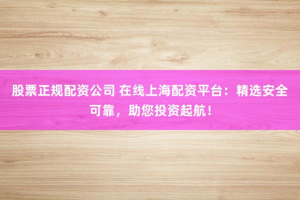 股票正规配资公司 在线上海配资平台：精选安全可靠，助您投资起航！
