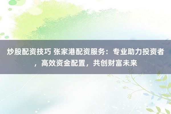 炒股配资技巧 张家港配资服务：专业助力投资者，高效资金配置，共创财富未来