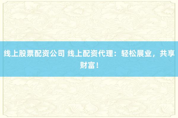 线上股票配资公司 线上配资代理：轻松展业，共享财富！