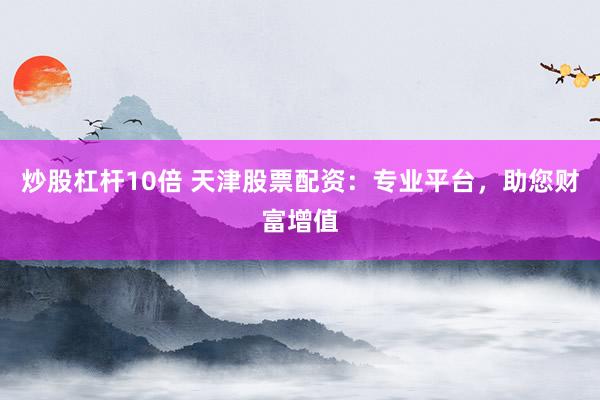 炒股杠杆10倍 天津股票配资：专业平台，助您财富增值