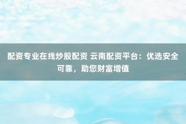 配资专业在线炒股配资 云南配资平台：优选安全可靠，助您财富增值