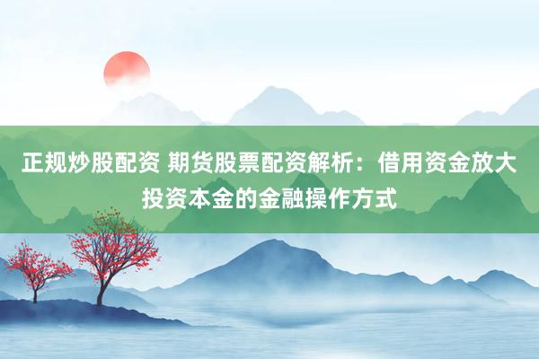 正规炒股配资 期货股票配资解析：借用资金放大投资本金的金融操作方式