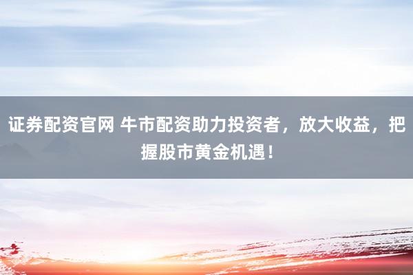 证券配资官网 牛市配资助力投资者，放大收益，把握股市黄金机遇！
