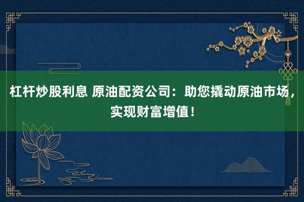 杠杆炒股利息 原油配资公司：助您撬动原油市场，实现财富增值！