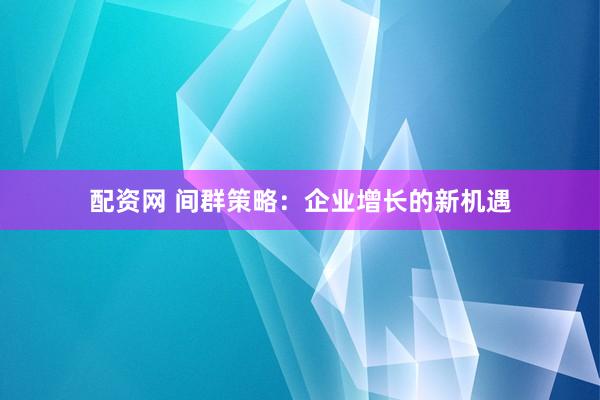 配资网 间群策略：企业增长的新机遇