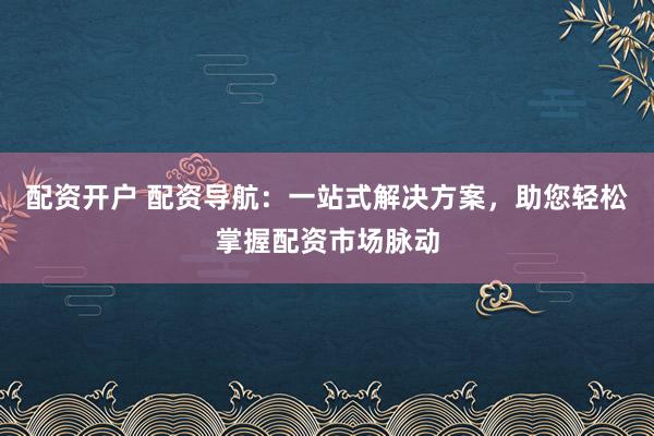 配资开户 配资导航：一站式解决方案，助您轻松掌握配资市场脉动