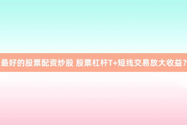 最好的股票配资炒股 股票杠杆T+短线交易放大收益？