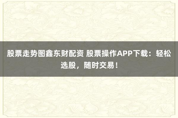 股票走势图鑫东财配资 股票操作APP下载：轻松选股，随时交易！