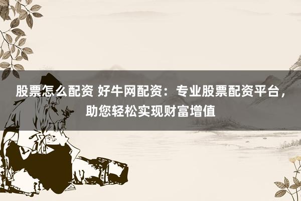 股票怎么配资 好牛网配资：专业股票配资平台，助您轻松实现财富增值