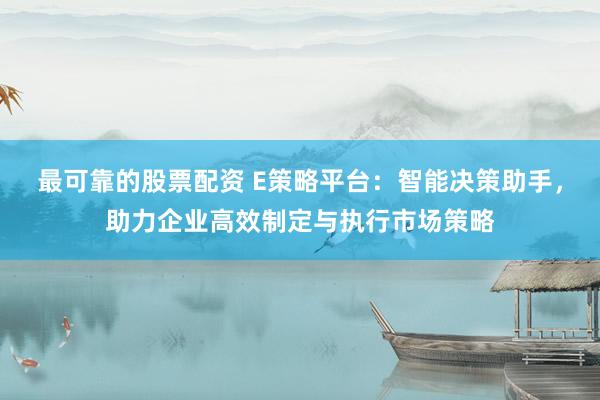 最可靠的股票配资 E策略平台：智能决策助手，助力企业高效制定与执行市场策略