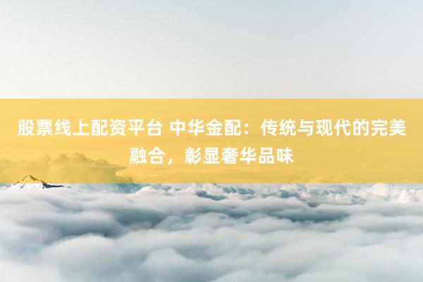 股票线上配资平台 中华金配：传统与现代的完美融合，彰显奢华品味