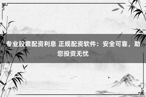 专业股票配资利息 正规配资软件：安全可靠，助您投资无忧