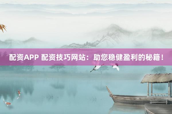 配资APP 配资技巧网站：助您稳健盈利的秘籍！