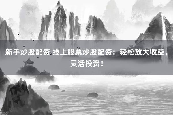 新手炒股配资 线上股票炒股配资：轻松放大收益，灵活投资！