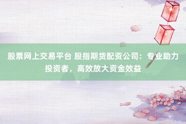股票网上交易平台 股指期货配资公司：专业助力投资者，高效放大资金效益
