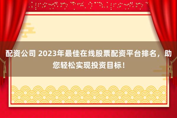 配资公司 2023年最佳在线股票配资平台排名，助您轻松实现投资目标！