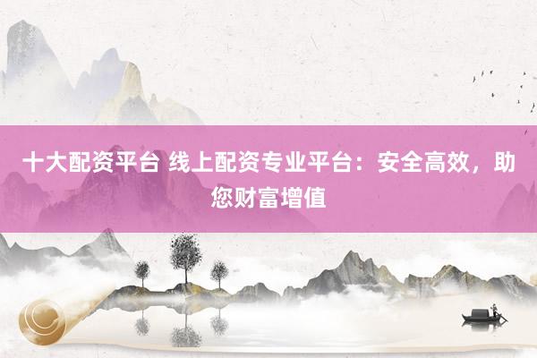 十大配资平台 线上配资专业平台：安全高效，助您财富增值