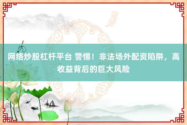 网络炒股杠杆平台 警惕！非法场外配资陷阱，高收益背后的巨大风险