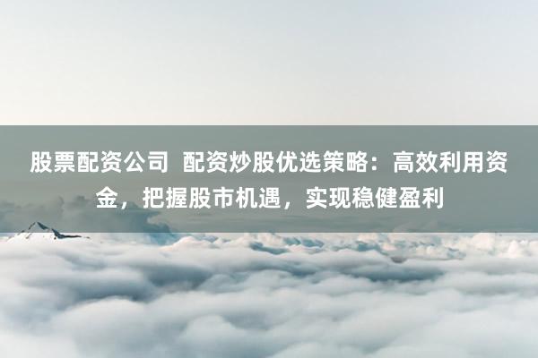 股票配资公司  配资炒股优选策略：高效利用资金，把握股市机遇，实现稳健盈利