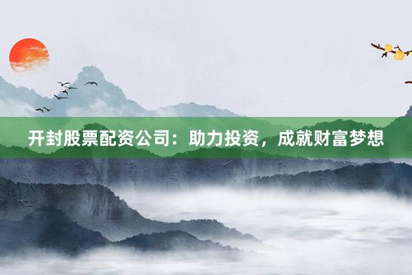 开封股票配资公司：助力投资，成就财富梦想