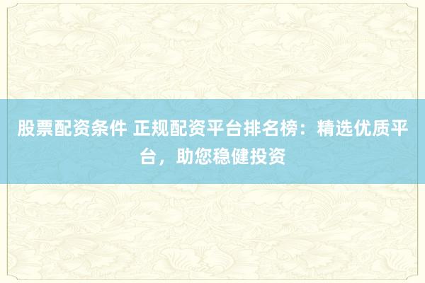 股票配资条件 正规配资平台排名榜：精选优质平台，助您稳健投资