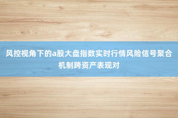风控视角下的a股大盘指数实时行情风险信号聚合机制跨资产表现对