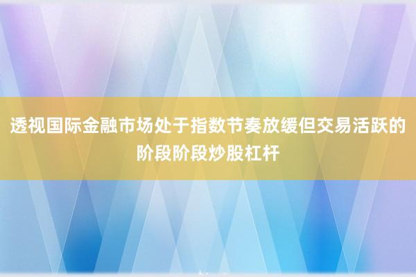 透视国际金融市场处于指数节奏放缓但交易活跃的阶段阶段炒股杠杆
