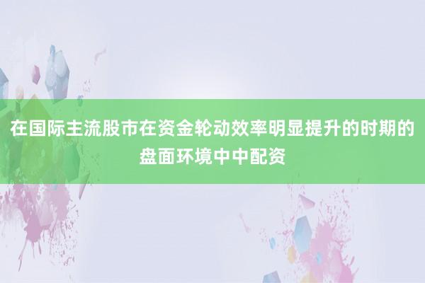 在国际主流股市在资金轮动效率明显提升的时期的盘面环境中中配资