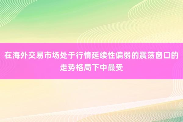 在海外交易市场处于行情延续性偏弱的震荡窗口的走势格局下中最受