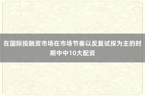 在国际投融资市场在市场节奏以反复试探为主的时期中中10大配资