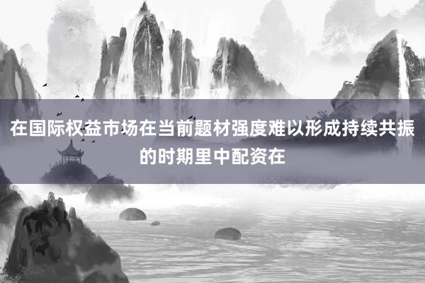 在国际权益市场在当前题材强度难以形成持续共振的时期里中配资在