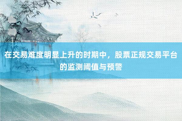 在交易难度明显上升的时期中，股票正规交易平台的监测阈值与预警