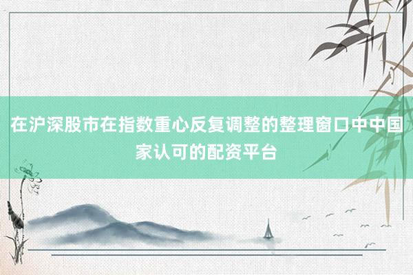 在沪深股市在指数重心反复调整的整理窗口中中国家认可的配资平台