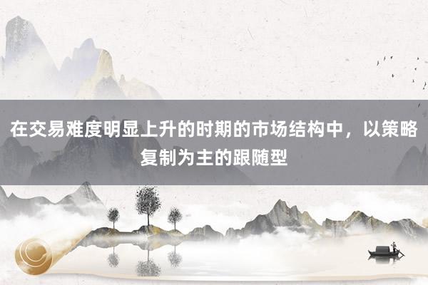 在交易难度明显上升的时期的市场结构中，以策略复制为主的跟随型