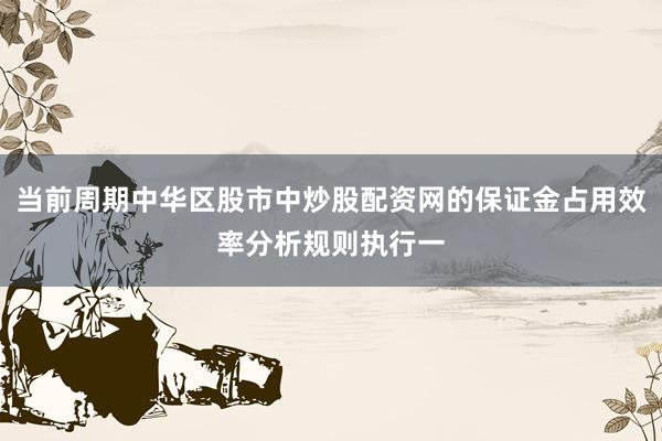 当前周期中华区股市中炒股配资网的保证金占用效率分析规则执行一