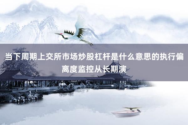 当下周期上交所市场炒股杠杆是什么意思的执行偏离度监控从长期演