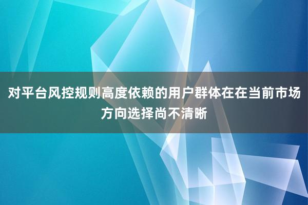 对平台风控规则高度依赖的用户群体在在当前市场方向选择尚不清晰