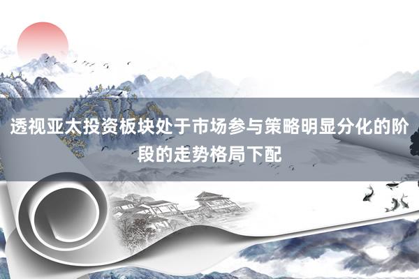 透视亚太投资板块处于市场参与策略明显分化的阶段的走势格局下配